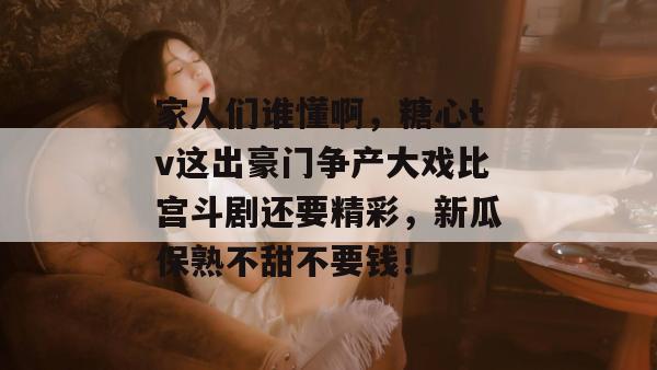 家人们谁懂啊,糖心tv这出豪门争产大戏比宫斗剧还要精彩,新瓜保熟不甜不要钱!