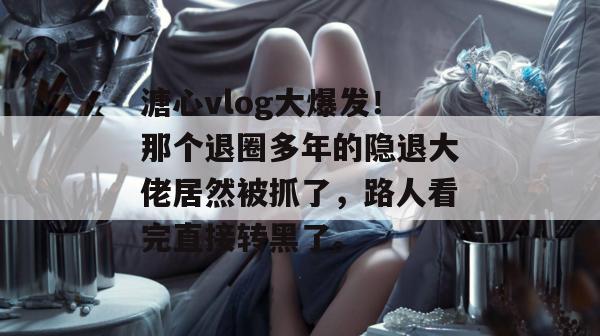 溏心vlog大爆发!那个退圈多年的隐退大佬居然被抓了,路人看完直接转黑了。