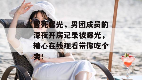 冒死曝光,男团成员的深夜开房记录被曝光,糖心在线观看带你吃个爽!