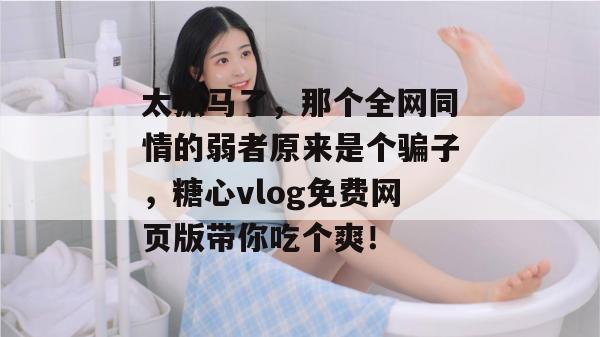 太抓马了,那个全网同情的弱者原来是个骗子,糖心vlog免费网页版带你吃个爽!