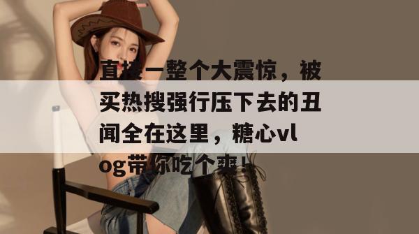 直接一整个大震惊，被买热搜强行压下去的丑闻全在这里，糖心vlog带你吃个爽！