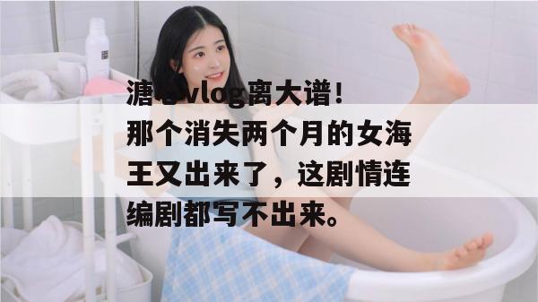 溏心vlog离大谱！那个消失两个月的女海王又出来了，这剧情连编剧都写不出来。